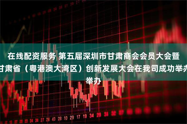 在线配资服务 第五届深圳市甘肃商会会员大会暨甘肃省（粤港澳大湾区）创新发展大会在我司成功举办