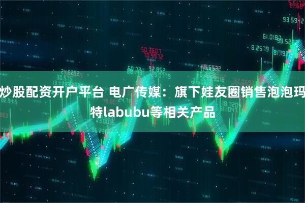 炒股配资开户平台 电广传媒：旗下娃友圈销售泡泡玛特labubu等相关产品