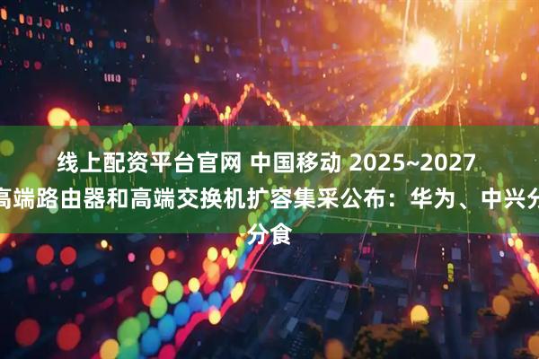 线上配资平台官网 中国移动 2025~2027 年高端路由器和高端交换机扩容集采公布：华为、中兴分食