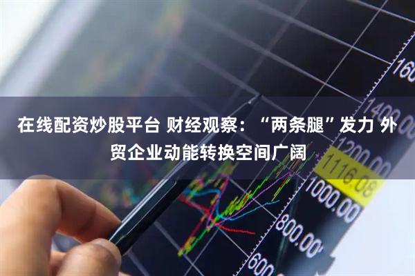 在线配资炒股平台 财经观察：“两条腿”发力 外贸企业动能转换空间广阔