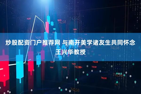 炒股配资门户推荐网 与南开美学诸友生共同怀念王兴华教授