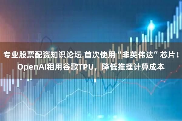 专业股票配资知识论坛 首次使用“非英伟达”芯片！OpenAI租用谷歌TPU，降低推理计算成本