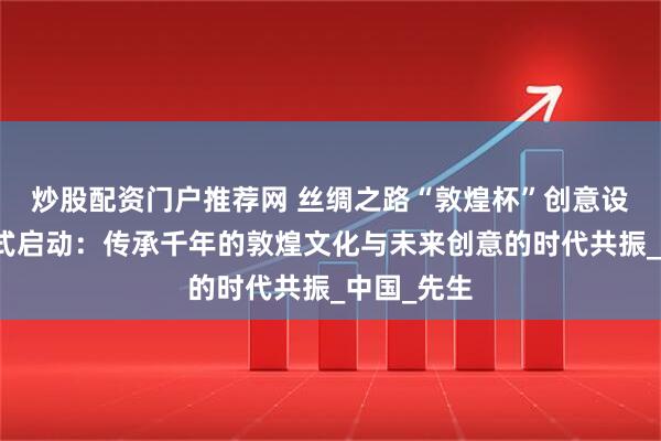 炒股配资门户推荐网 丝绸之路“敦煌杯”创意设计大赛正式启动：传承千年的敦煌文化与未来创意的时代共振_中国_先生