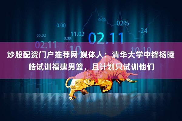 炒股配资门户推荐网 媒体人：清华大学中锋杨曦皓试训福建男篮，且计划只试训他们