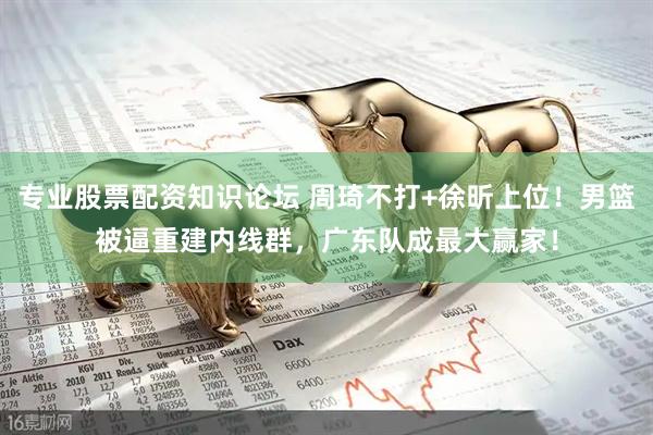 专业股票配资知识论坛 周琦不打+徐昕上位！男篮被逼重建内线群，广东队成最大赢家！