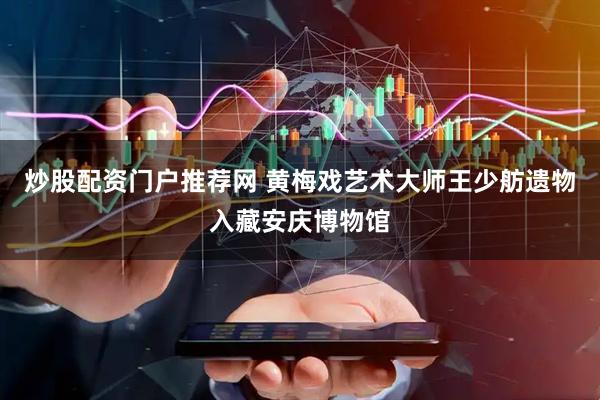 炒股配资门户推荐网 黄梅戏艺术大师王少舫遗物入藏安庆博物馆