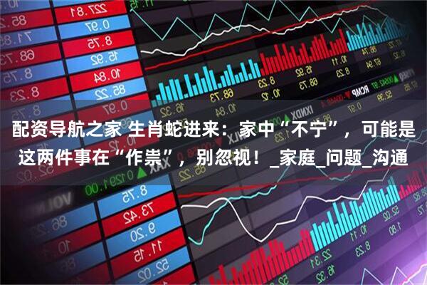 配资导航之家 生肖蛇进来：家中“不宁”，可能是这两件事在“作祟”，别忽视！_家庭_问题_沟通