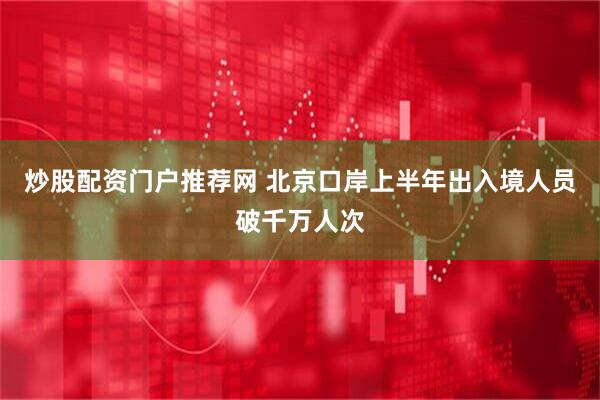 炒股配资门户推荐网 北京口岸上半年出入境人员破千万人次