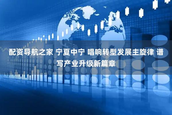 配资导航之家 宁夏中宁 唱响转型发展主旋律 谱写产业升级新篇章