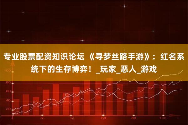 专业股票配资知识论坛 《寻梦丝路手游》：红名系统下的生存博弈！_玩家_恶人_游戏
