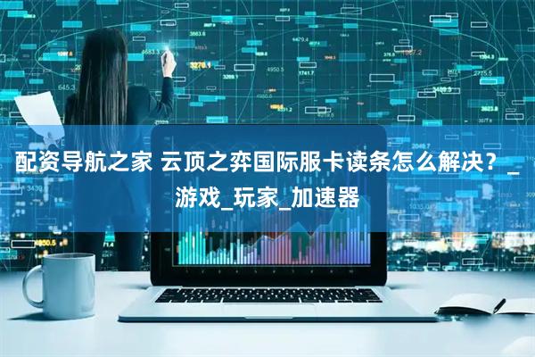 配资导航之家 云顶之弈国际服卡读条怎么解决？_游戏_玩家_加速器