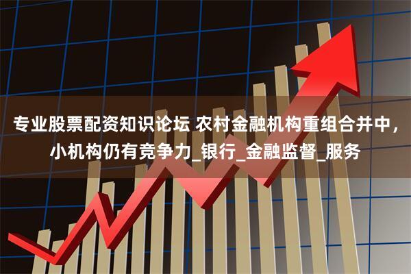 专业股票配资知识论坛 农村金融机构重组合并中，小机构仍有竞争力_银行_金融监督_服务