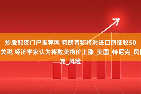 炒股配资门户推荐网 特朗普称将对进口铜征收50%关税 经济学家认为将致美物价上涨_美国_特尼克_风险