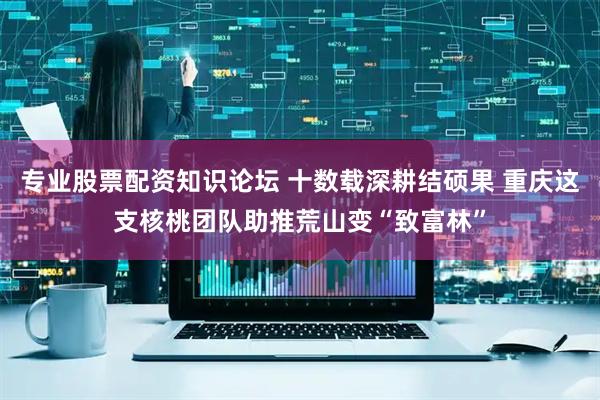 专业股票配资知识论坛 十数载深耕结硕果 重庆这支核桃团队助推荒山变“致富林”