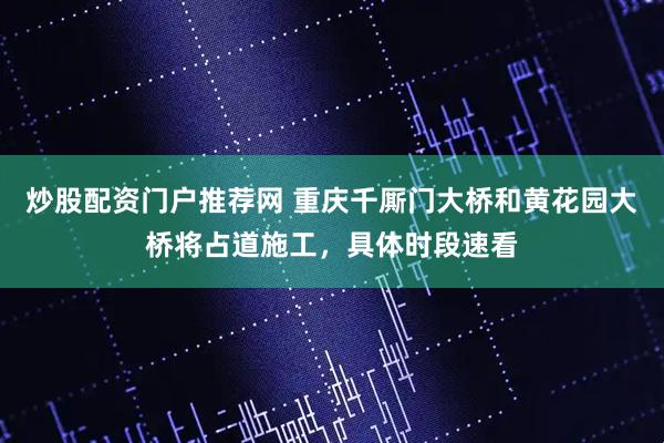 炒股配资门户推荐网 重庆千厮门大桥和黄花园大桥将占道施工，具体时段速看