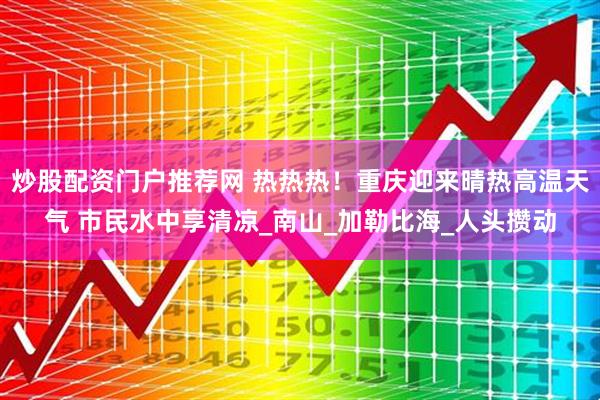 炒股配资门户推荐网 热热热！重庆迎来晴热高温天气 市民水中享清凉_南山_加勒比海_人头攒动