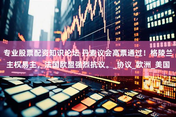 专业股票配资知识论坛 丹麦议会高票通过！格陵兰主权易主，法国欧盟强烈抗议。_协议_欧洲_美国