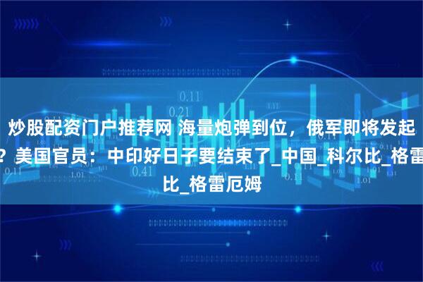 炒股配资门户推荐网 海量炮弹到位，俄军即将发起总攻？美国官员：中印好日子要结束了_中国_科尔比_格雷厄姆