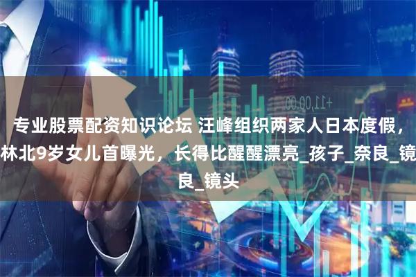 专业股票配资知识论坛 汪峰组织两家人日本度假，森林北9岁女儿首曝光，长得比醒醒漂亮_孩子_奈良_镜头