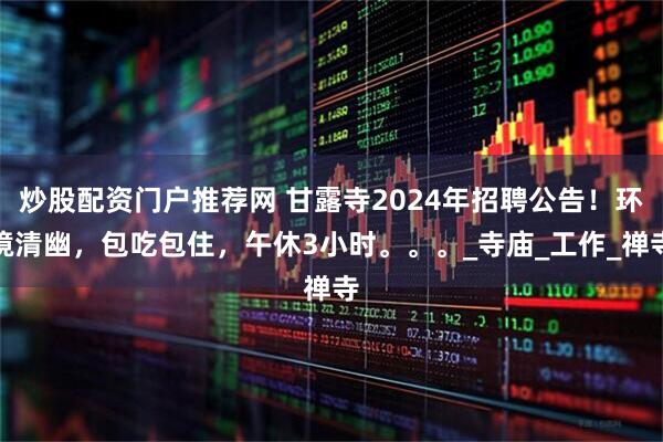炒股配资门户推荐网 甘露寺2024年招聘公告！环境清幽，包吃包住，午休3小时。。。_寺庙_工作_禅寺