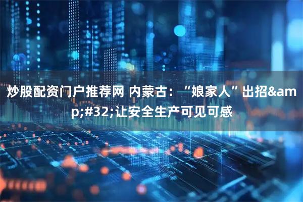 炒股配资门户推荐网 内蒙古：“娘家人”出招&#32;让安全生产可见可感