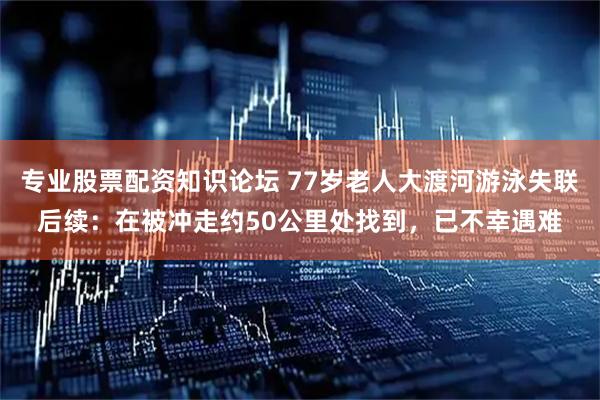 专业股票配资知识论坛 77岁老人大渡河游泳失联后续：在被冲走约50公里处找到，已不幸遇难