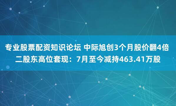 专业股票配资知识论坛 中际旭创3个月股价翻4倍 二股东高位套现：7月至今减持463.41万股