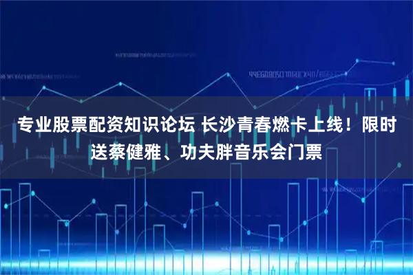 专业股票配资知识论坛 长沙青春燃卡上线！限时送蔡健雅、功夫胖音乐会门票
