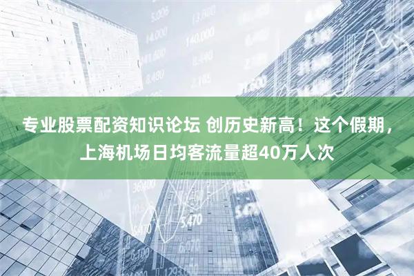 专业股票配资知识论坛 创历史新高！这个假期，上海机场日均客流量超40万人次