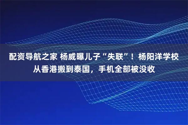 配资导航之家 杨威曝儿子“失联”！杨阳洋学校从香港搬到泰国，手机全部被没收
