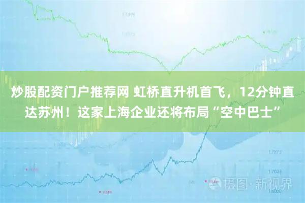 炒股配资门户推荐网 虹桥直升机首飞，12分钟直达苏州！这家上海企业还将布局“空中巴士”