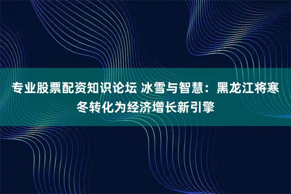 专业股票配资知识论坛 冰雪与智慧：黑龙江将寒冬转化为经济增长新引擎