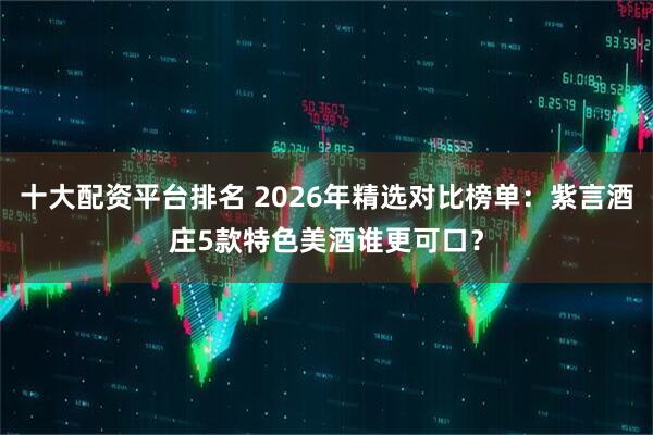 十大配资平台排名 2026年精选对比榜单：紫言酒庄5款特色美酒谁更可口？