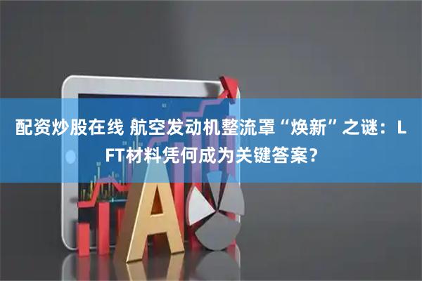 配资炒股在线 航空发动机整流罩“焕新”之谜：LFT材料凭何成为关键答案？
