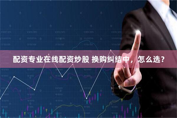 配资专业在线配资炒股 换购纠结中，怎么选？