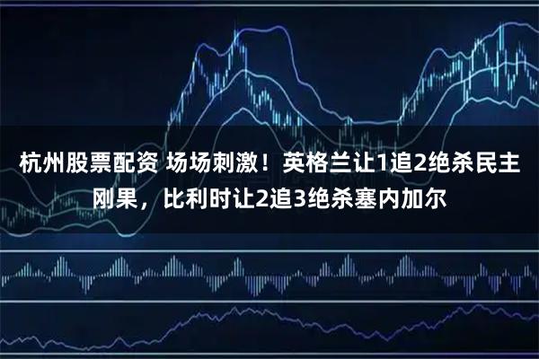 杭州股票配资 场场刺激！英格兰让1追2绝杀民主刚果，比利时让2追3绝杀塞内加尔