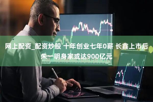 网上配资_配资炒股 十年创业七年0薪 长鑫上市后朱一明身家或达900亿元