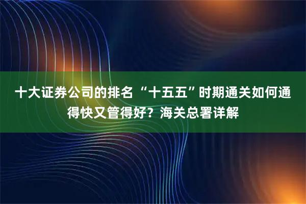 十大证券公司的排名 “十五五”时期通关如何通得快又管得好？海关总署详解