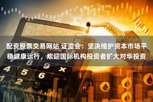 配资股票交易网站 证监会：坚决维护资本市场平稳健康运行，欢迎国际机构投资者扩大对华投资