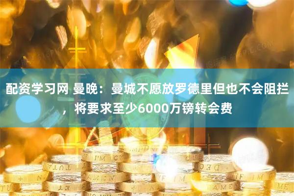 配资学习网 曼晚：曼城不愿放罗德里但也不会阻拦，将要求至少6000万镑转会费