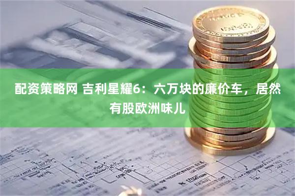 配资策略网 吉利星耀6:六万块的廉价车,居然有股欧洲味儿