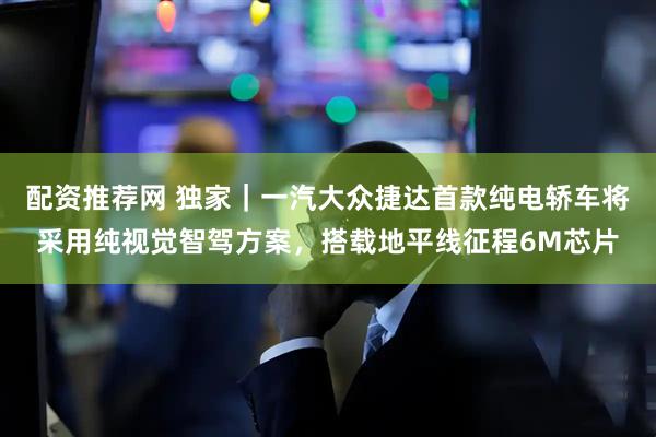 配资推荐网 独家｜一汽大众捷达首款纯电轿车将采用纯视觉智驾方案，搭载地平线征程6M芯片