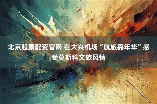 北京股票配资官网 在大兴机场“航旅嘉年华”感受莫斯科文旅风情