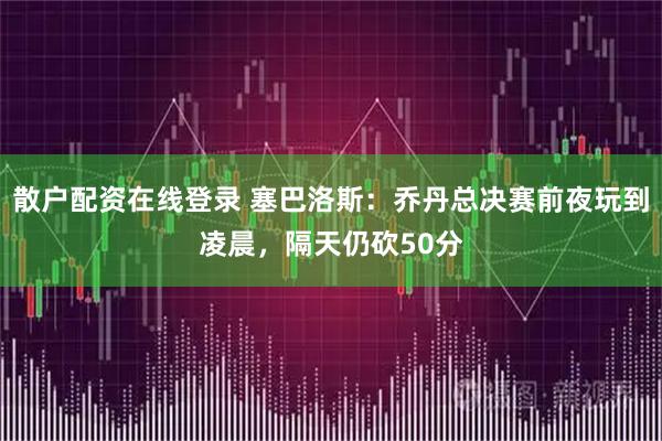 散户配资在线登录 塞巴洛斯:乔丹总决赛前夜玩到凌晨,隔天仍砍50分