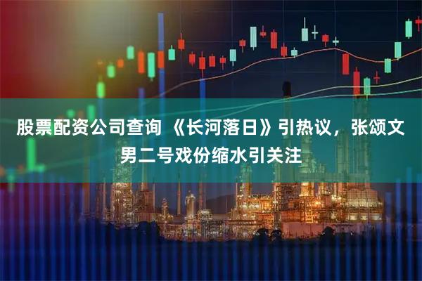 股票配资公司查询 《长河落日》引热议，张颂文男二号戏份缩水引关注