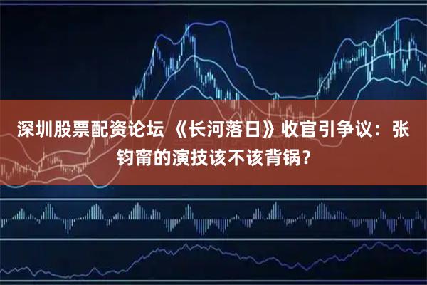 深圳股票配资论坛 《长河落日》收官引争议：张钧甯的演技该不该背锅？