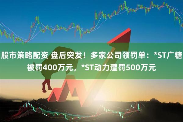 股市策略配资 盘后突发!多家公司领罚单:*ST广糖被罚400万元,*ST动力遭罚500万元