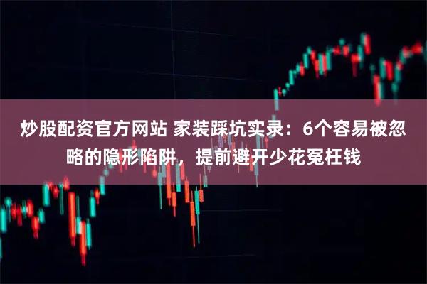 炒股配资官方网站 家装踩坑实录:6个容易被忽略的隐形陷阱,提前避开少花冤枉钱