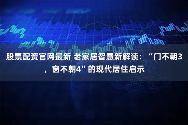 股票配资官网最新 老家居智慧新解读：“门不朝3，窗不朝4”的现代居住启示